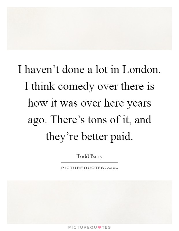 I haven't done a lot in London. I think comedy over there is how it was over here years ago. There's tons of it, and they're better paid Picture Quote #1