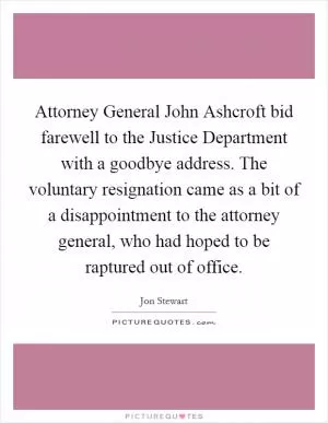 Attorney General John Ashcroft bid farewell to the Justice Department with a goodbye address. The voluntary resignation came as a bit of a disappointment to the attorney general, who had hoped to be raptured out of office Picture Quote #1