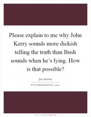 Please explain to me why John Kerry sounds more dickish telling the truth than Bush sounds when he’s lying. How is that possible? Picture Quote #1