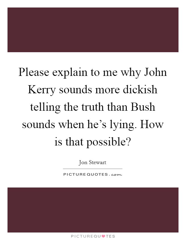 Please explain to me why John Kerry sounds more dickish telling the truth than Bush sounds when he's lying. How is that possible? Picture Quote #1