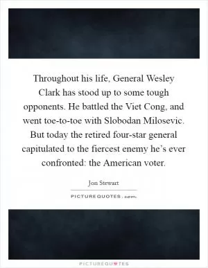 Throughout his life, General Wesley Clark has stood up to some tough opponents. He battled the Viet Cong, and went toe-to-toe with Slobodan Milosevic. But today the retired four-star general capitulated to the fiercest enemy he’s ever confronted: the American voter Picture Quote #1