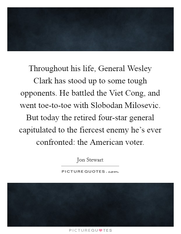 Throughout his life, General Wesley Clark has stood up to some tough opponents. He battled the Viet Cong, and went toe-to-toe with Slobodan Milosevic. But today the retired four-star general capitulated to the fiercest enemy he's ever confronted: the American voter Picture Quote #1