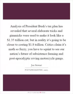 Analysis of President Bush’s tax plan has revealed that several elaborate tricks and gimmicks were used to make it look like a $1.35 trillion cut, but in reality it’s going to be closer to costing $1.8 trillion. Critics claim it’s math so fuzzy, you have to squint to see our nation’s future of subsistence farming and post-apocalyptic roving motorcycle gangs Picture Quote #1