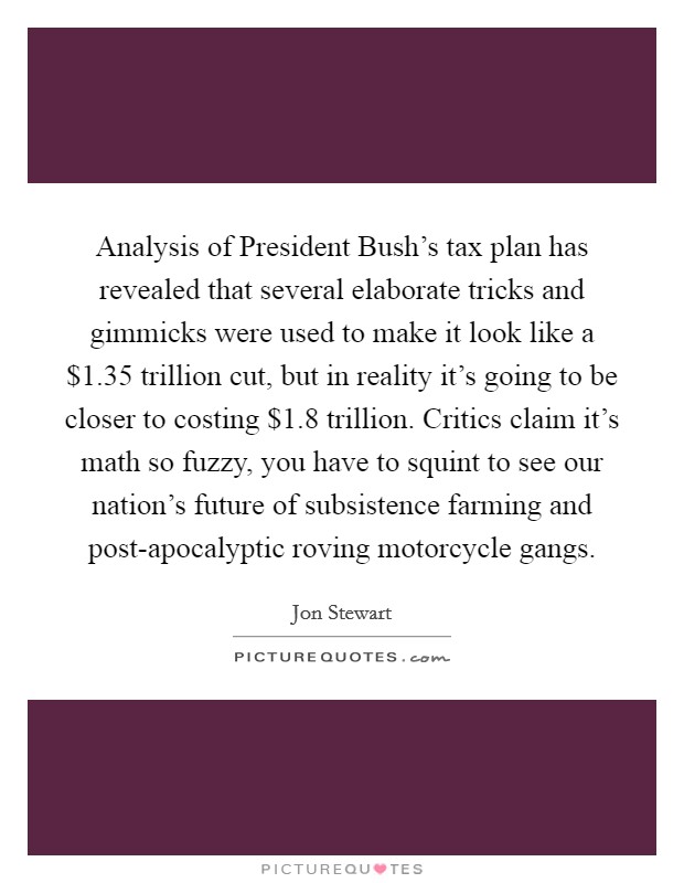 Analysis of President Bush's tax plan has revealed that several elaborate tricks and gimmicks were used to make it look like a $1.35 trillion cut, but in reality it's going to be closer to costing $1.8 trillion. Critics claim it's math so fuzzy, you have to squint to see our nation's future of subsistence farming and post-apocalyptic roving motorcycle gangs Picture Quote #1