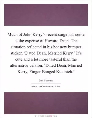 Much of John Kerry’s recent surge has come at the expense of Howard Dean. The situation reflected in his hot new bumper sticker, ‘Dated Dean, Married Kerry.’ It’s cute and a lot more tasteful than the alternative version, ‘Dated Dean, Married Kerry, Finger-Banged Kucinich.’ Picture Quote #1