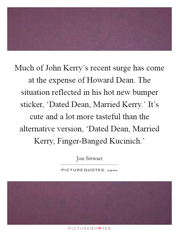 Much of John Kerry's recent surge has come at the expense of Howard Dean. The situation reflected in his hot new bumper sticker, ‘Dated Dean, Married Kerry.' It's cute and a lot more tasteful than the alternative version, ‘Dated Dean, Married Kerry, Finger-Banged Kucinich.' Picture Quote #1