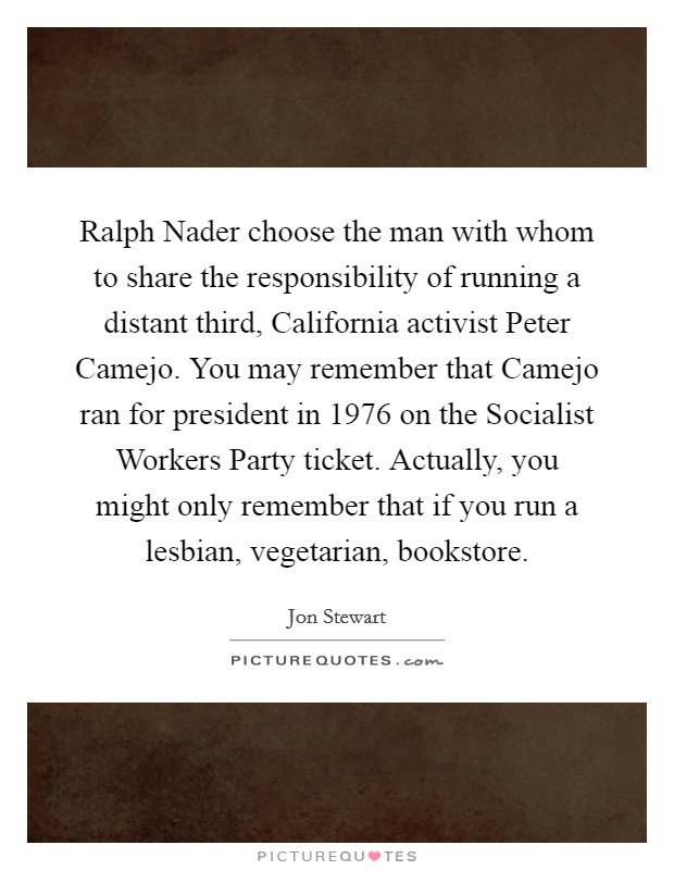 Ralph Nader choose the man with whom to share the responsibility of running a distant third, California activist Peter Camejo. You may remember that Camejo ran for president in 1976 on the Socialist Workers Party ticket. Actually, you might only remember that if you run a lesbian, vegetarian, bookstore Picture Quote #1