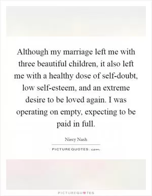 Although my marriage left me with three beautiful children, it also left me with a healthy dose of self-doubt, low self-esteem, and an extreme desire to be loved again. I was operating on empty, expecting to be paid in full Picture Quote #1