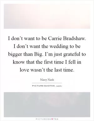 I don’t want to be Carrie Bradshaw. I don’t want the wedding to be bigger than Big. I’m just grateful to know that the first time I fell in love wasn’t the last time Picture Quote #1