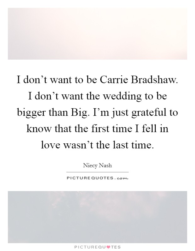 I don't want to be Carrie Bradshaw. I don't want the wedding to be bigger than Big. I'm just grateful to know that the first time I fell in love wasn't the last time Picture Quote #1