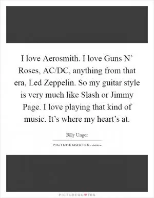 I love Aerosmith. I love Guns N’ Roses, AC/DC, anything from that era, Led Zeppelin. So my guitar style is very much like Slash or Jimmy Page. I love playing that kind of music. It’s where my heart’s at Picture Quote #1