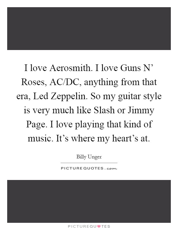 I love Aerosmith. I love Guns N' Roses, AC/DC, anything from that era, Led Zeppelin. So my guitar style is very much like Slash or Jimmy Page. I love playing that kind of music. It's where my heart's at Picture Quote #1