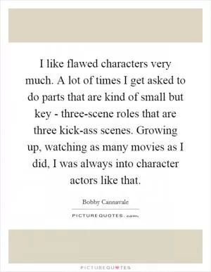 I like flawed characters very much. A lot of times I get asked to do parts that are kind of small but key - three-scene roles that are three kick-ass scenes. Growing up, watching as many movies as I did, I was always into character actors like that Picture Quote #1