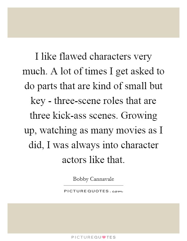 I like flawed characters very much. A lot of times I get asked to do parts that are kind of small but key - three-scene roles that are three kick-ass scenes. Growing up, watching as many movies as I did, I was always into character actors like that Picture Quote #1