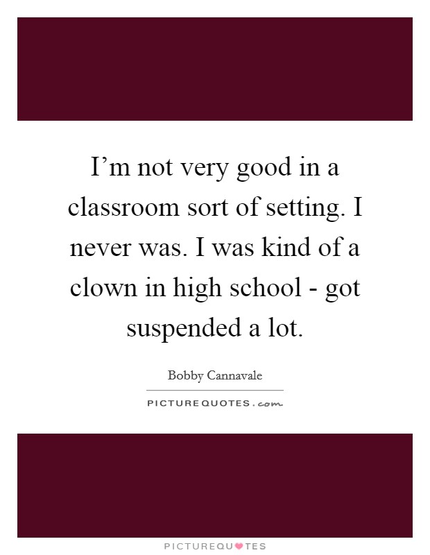 I'm not very good in a classroom sort of setting. I never was. I was kind of a clown in high school - got suspended a lot Picture Quote #1