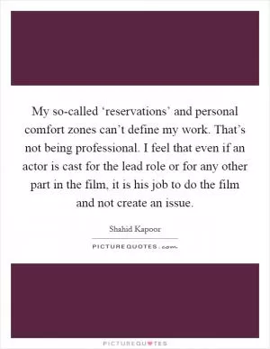 My so-called ‘reservations’ and personal comfort zones can’t define my work. That’s not being professional. I feel that even if an actor is cast for the lead role or for any other part in the film, it is his job to do the film and not create an issue Picture Quote #1