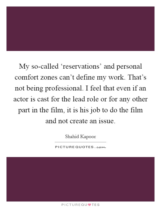 My so-called ‘reservations' and personal comfort zones can't define my work. That's not being professional. I feel that even if an actor is cast for the lead role or for any other part in the film, it is his job to do the film and not create an issue Picture Quote #1