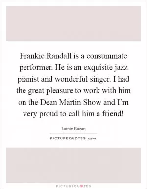 Frankie Randall is a consummate performer. He is an exquisite jazz pianist and wonderful singer. I had the great pleasure to work with him on the Dean Martin Show and I’m very proud to call him a friend! Picture Quote #1