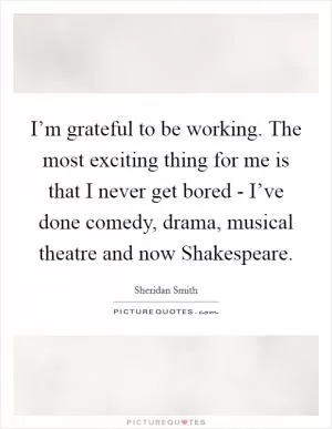 I’m grateful to be working. The most exciting thing for me is that I never get bored - I’ve done comedy, drama, musical theatre and now Shakespeare Picture Quote #1