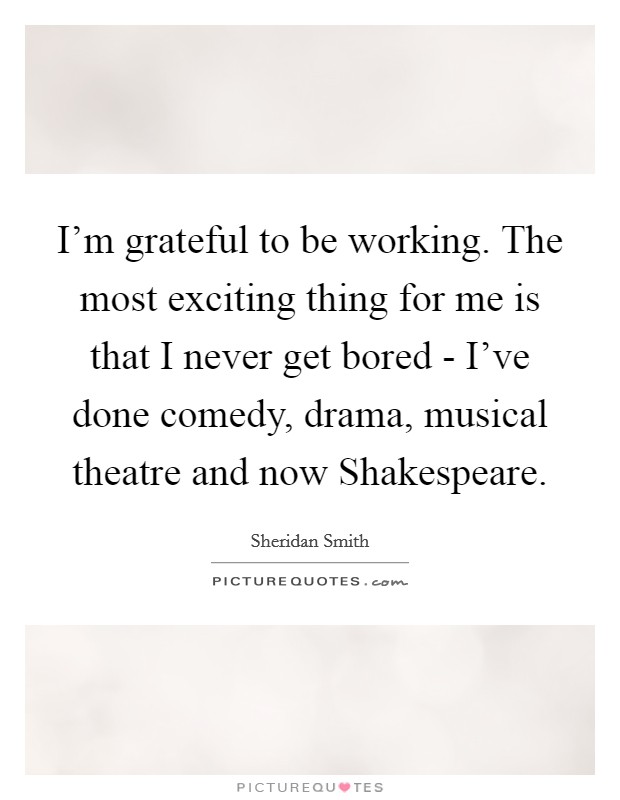 I'm grateful to be working. The most exciting thing for me is that I never get bored - I've done comedy, drama, musical theatre and now Shakespeare Picture Quote #1