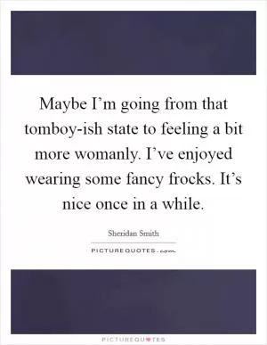 Maybe I’m going from that tomboy-ish state to feeling a bit more womanly. I’ve enjoyed wearing some fancy frocks. It’s nice once in a while Picture Quote #1