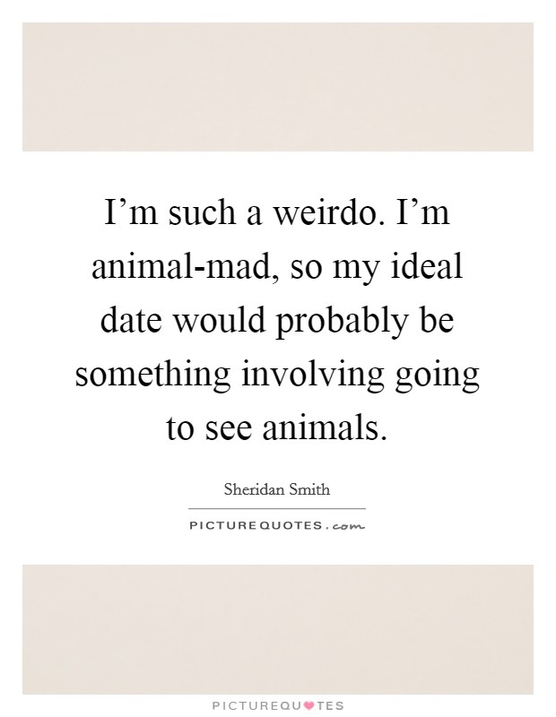 I'm such a weirdo. I'm animal-mad, so my ideal date would probably be something involving going to see animals Picture Quote #1