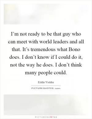 I’m not ready to be that guy who can meet with world leaders and all that. It’s tremendous what Bono does. I don’t know if I could do it, not the way he does. I don’t think many people could Picture Quote #1