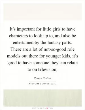It’s important for little girls to have characters to look up to, and also be entertained by the fantasy parts. There are a lot of not-so-good role models out there for younger kids, it’s good to have someone they can relate to on television Picture Quote #1