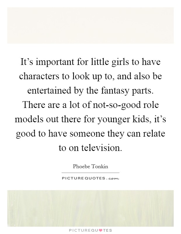 It's important for little girls to have characters to look up to, and also be entertained by the fantasy parts. There are a lot of not-so-good role models out there for younger kids, it's good to have someone they can relate to on television Picture Quote #1
