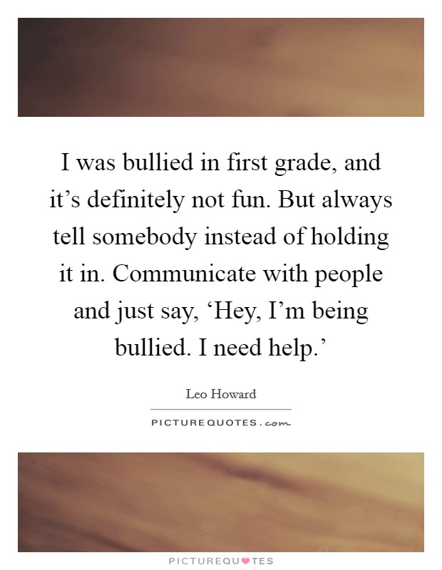 I was bullied in first grade, and it's definitely not fun. But always tell somebody instead of holding it in. Communicate with people and just say, ‘Hey, I'm being bullied. I need help.' Picture Quote #1