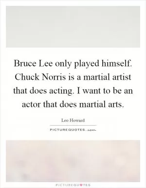 Bruce Lee only played himself. Chuck Norris is a martial artist that does acting. I want to be an actor that does martial arts Picture Quote #1
