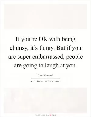 If you’re OK with being clumsy, it’s funny. But if you are super embarrassed, people are going to laugh at you Picture Quote #1