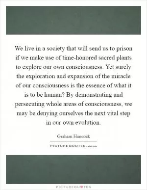 We live in a society that will send us to prison if we make use of time-honored sacred plants to explore our own consciousness. Yet surely the exploration and expansion of the miracle of our consciousness is the essence of what it is to be human? By demonstrating and persecuting whole areas of consciousness, we may be denying ourselves the next vital step in our own evolution Picture Quote #1
