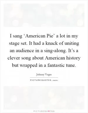 I sang ‘American Pie’ a lot in my stage set. It had a knack of uniting an audience in a sing-along. It’s a clever song about American history but wrapped in a fantastic tune Picture Quote #1