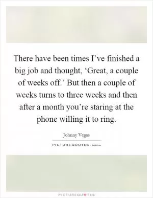 There have been times I’ve finished a big job and thought, ‘Great, a couple of weeks off.’ But then a couple of weeks turns to three weeks and then after a month you’re staring at the phone willing it to ring Picture Quote #1