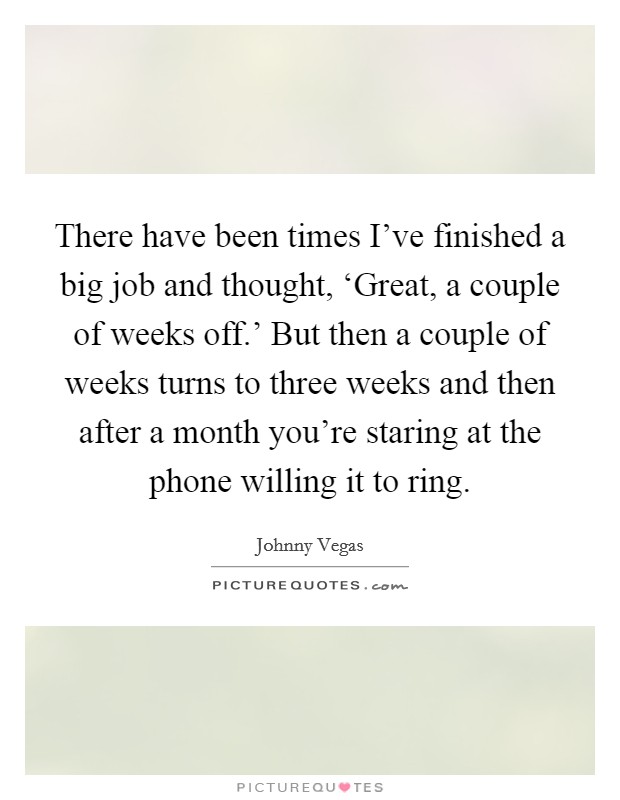 There have been times I've finished a big job and thought, ‘Great, a couple of weeks off.' But then a couple of weeks turns to three weeks and then after a month you're staring at the phone willing it to ring Picture Quote #1