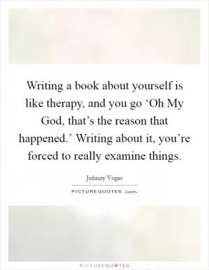 Writing a book about yourself is like therapy, and you go ‘Oh My God, that’s the reason that happened.’ Writing about it, you’re forced to really examine things Picture Quote #1