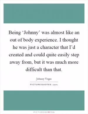Being ‘Johnny’ was almost like an out of body experience. I thought he was just a character that I’d created and could quite easily step away from, but it was much more difficult than that Picture Quote #1