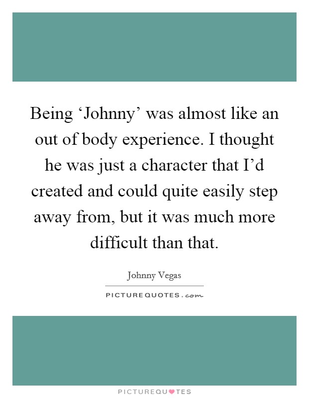 Being ‘Johnny' was almost like an out of body experience. I thought he was just a character that I'd created and could quite easily step away from, but it was much more difficult than that Picture Quote #1
