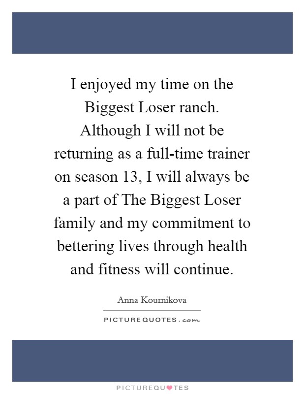 I enjoyed my time on the Biggest Loser ranch. Although I will not be returning as a full-time trainer on season 13, I will always be a part of The Biggest Loser family and my commitment to bettering lives through health and fitness will continue Picture Quote #1