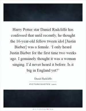 Harry Potter star Daniel Radcliffe has confessed that until recently, he thought the 16-year-old fellow tween idol [Justin Bieber] was a female. ‘I only heard Justin Bieber for the first time two weeks ago. I genuinely thought it was a woman singing. I’d never heard it before. Is it big in England yet?’ Picture Quote #1