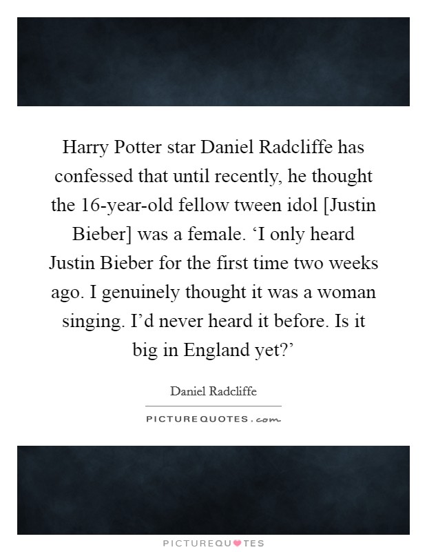 Harry Potter star Daniel Radcliffe has confessed that until recently, he thought the 16-year-old fellow tween idol [Justin Bieber] was a female. ‘I only heard Justin Bieber for the first time two weeks ago. I genuinely thought it was a woman singing. I'd never heard it before. Is it big in England yet?' Picture Quote #1