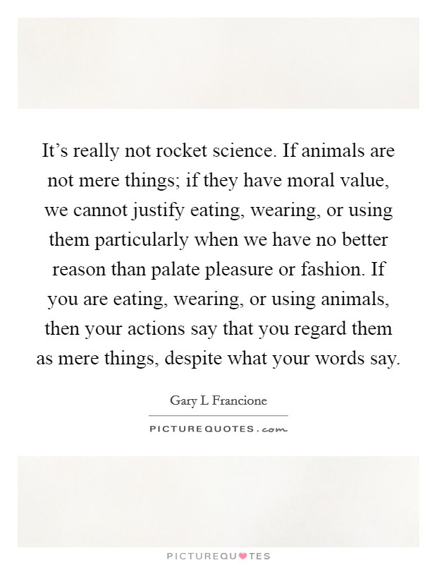 It's really not rocket science. If animals are not mere things; if they have moral value, we cannot justify eating, wearing, or using them particularly when we have no better reason than palate pleasure or fashion. If you are eating, wearing, or using animals, then your actions say that you regard them as mere things, despite what your words say Picture Quote #1