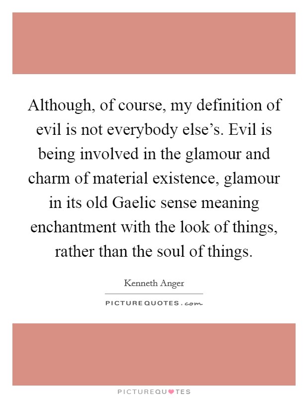 Although, of course, my definition of evil is not everybody else's. Evil is being involved in the glamour and charm of material existence, glamour in its old Gaelic sense meaning enchantment with the look of things, rather than the soul of things Picture Quote #1