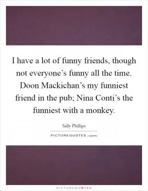 I have a lot of funny friends, though not everyone’s funny all the time. Doon Mackichan’s my funniest friend in the pub; Nina Conti’s the funniest with a monkey Picture Quote #1
