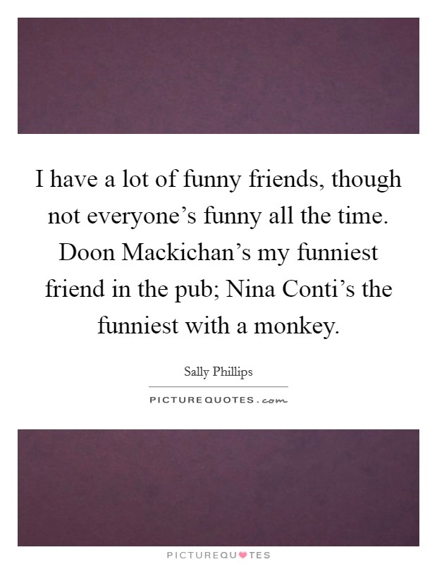 I have a lot of funny friends, though not everyone's funny all the time. Doon Mackichan's my funniest friend in the pub; Nina Conti's the funniest with a monkey Picture Quote #1