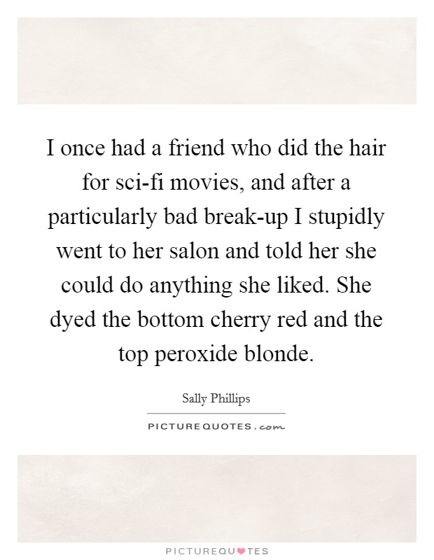 I once had a friend who did the hair for sci-fi movies, and after a particularly bad break-up I stupidly went to her salon and told her she could do anything she liked. She dyed the bottom cherry red and the top peroxide blonde Picture Quote #1