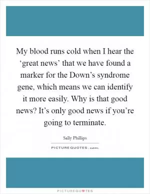 My blood runs cold when I hear the ‘great news’ that we have found a marker for the Down’s syndrome gene, which means we can identify it more easily. Why is that good news? It’s only good news if you’re going to terminate Picture Quote #1