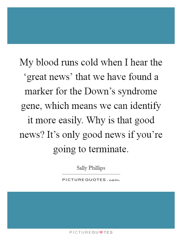 My blood runs cold when I hear the ‘great news' that we have found a marker for the Down's syndrome gene, which means we can identify it more easily. Why is that good news? It's only good news if you're going to terminate Picture Quote #1