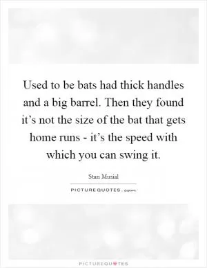 Used to be bats had thick handles and a big barrel. Then they found it’s not the size of the bat that gets home runs - it’s the speed with which you can swing it Picture Quote #1